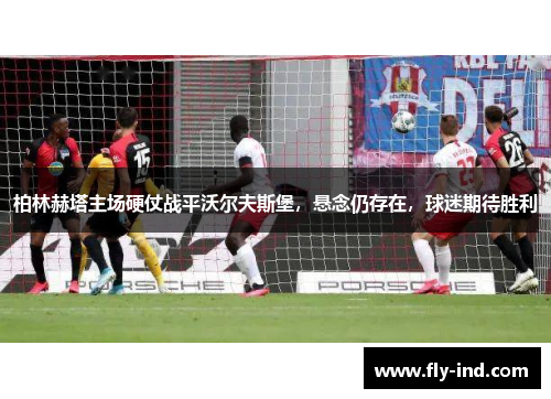 柏林赫塔主场硬仗战平沃尔夫斯堡，悬念仍存在，球迷期待胜利